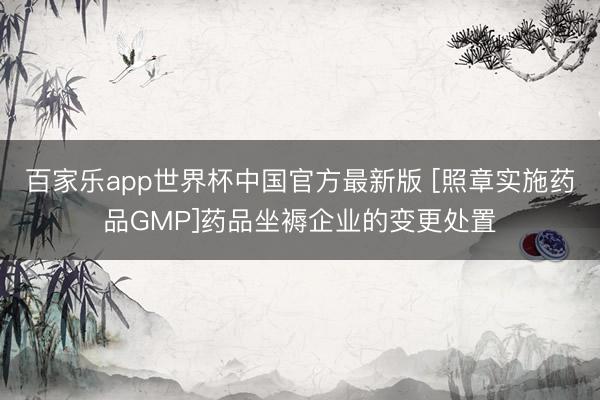 百家乐app世界杯中国官方最新版 [照章实施药品GMP]药品坐褥企业的变更处置