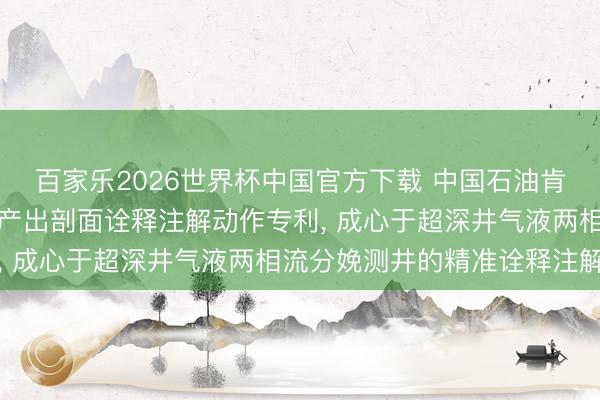 百家乐2026世界杯中国官方下载 中国石油肯求气液两相流逆向迭代产出剖面诠释注解动作专利, 成心于超深井气液两相流分娩测井的精准诠释注解