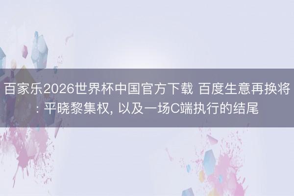 百家乐2026世界杯中国官方下载 百度生意再换将: 平晓黎集权， 以及一场C端执行的结尾
