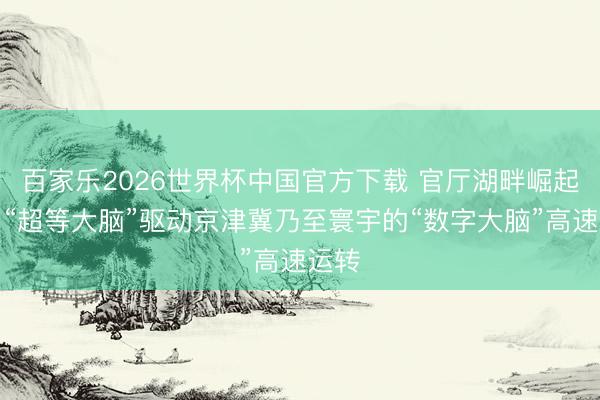百家乐2026世界杯中国官方下载 官厅湖畔崛起算力“超等大脑”驱动京津冀乃至寰宇的“数字大脑”高速运转