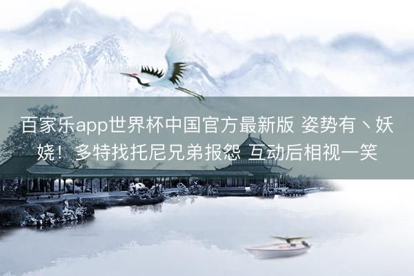 百家乐app世界杯中国官方最新版 姿势有丶妖娆！多特找托尼兄弟报怨 互动后相视一笑