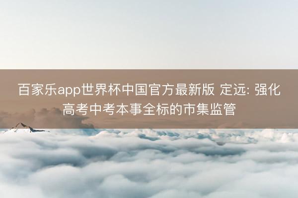 百家乐app世界杯中国官方最新版 定远: 强化高考中考本事全标的市集监管