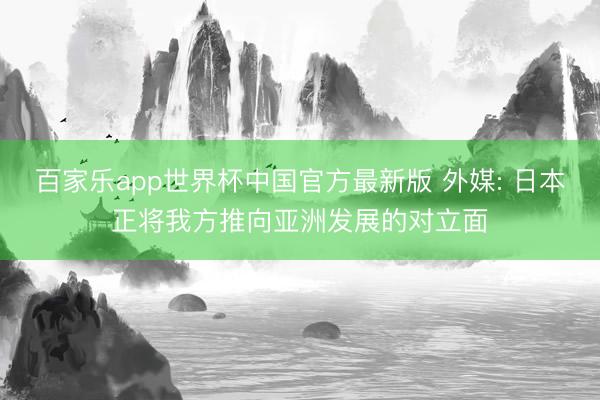 百家乐app世界杯中国官方最新版 外媒: 日本正将我方推向亚洲发展的对立面