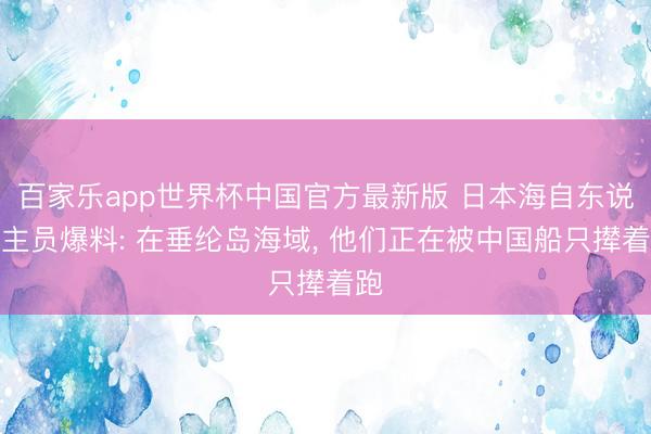 百家乐app世界杯中国官方最新版 日本海自东说念主员爆料: 在垂纶岛海域， 他们正在被中国船只撵着跑
