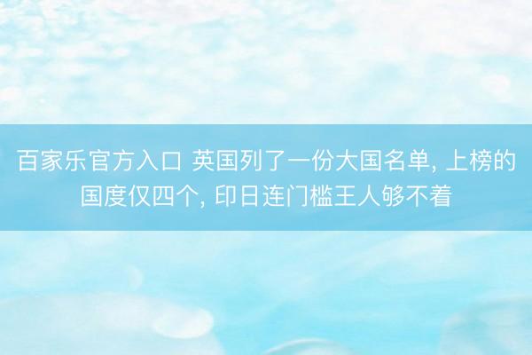 百家乐官方入口 英国列了一份大国名单， 上榜的国度仅四个， 印日连门槛王人够不着