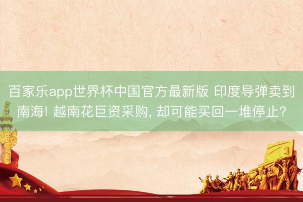 百家乐app世界杯中国官方最新版 印度导弹卖到南海! 越南花巨资采购, 却可能买回一堆停止?