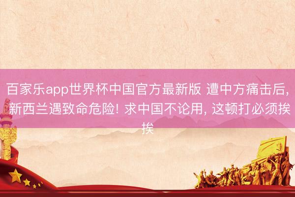 百家乐app世界杯中国官方最新版 遭中方痛击后， 新西兰遇致命危险! 求中国不论用， 这顿打必须挨