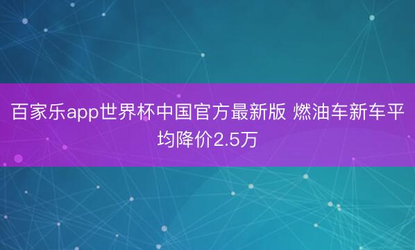 百家乐app世界杯中国官方最新版 燃油车新车平均降价2.5万