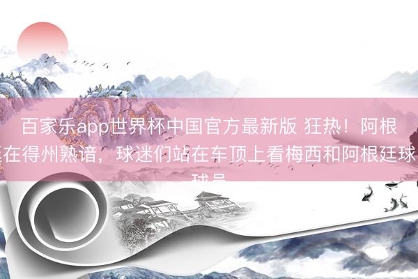 百家乐app世界杯中国官方最新版 狂热!阿根廷在得州熟谙,球迷们站在车顶上看梅西和阿根廷球员