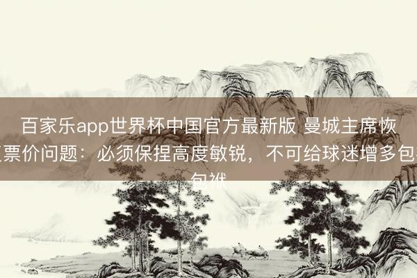 百家乐app世界杯中国官方最新版 曼城主席恢复票价问题:必须保捏高度敏锐,不可给球迷增多包袱