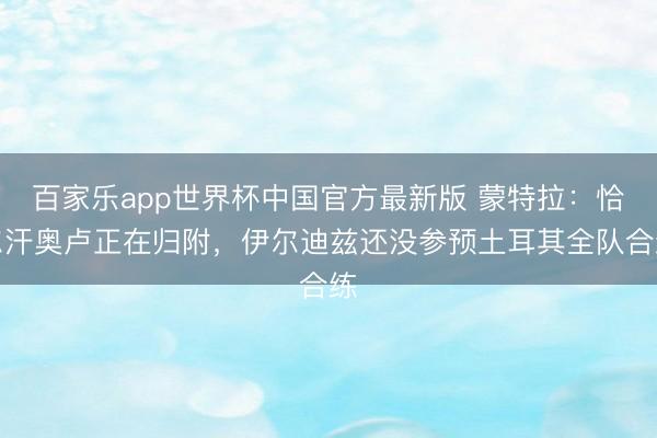 百家乐app世界杯中国官方最新版 蒙特拉:恰尔汗奥卢正在归附,伊尔迪兹还没参预土耳其全队合练