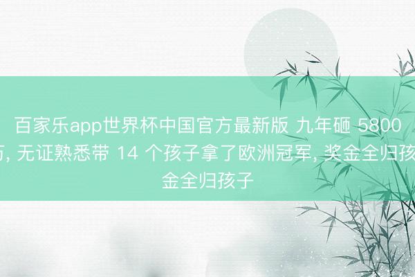 百家乐app世界杯中国官方最新版 九年砸 5800 万， 无证熟悉带 14 个孩子拿了欧洲冠军， 奖金全归孩子
