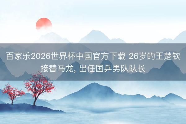 百家乐2026世界杯中国官方下载 26岁的王楚钦接替马龙， 出任国乒男队队长