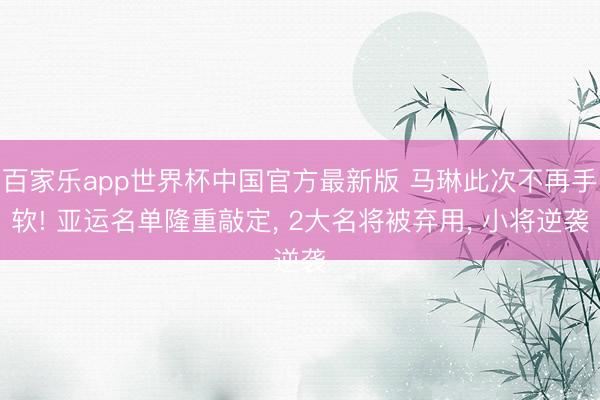 百家乐app世界杯中国官方最新版 马琳此次不再手软! 亚运名单隆重敲定， 2大名将被弃用， 小将逆袭