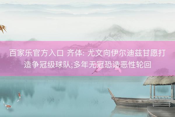 百家乐官方入口 齐体: 尤文向伊尔迪兹甘愿打造争冠级球队;多年无冠恐造恶性轮回