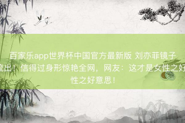 百家乐app世界杯中国官方最新版 刘亦菲镜子自拍流出！信得过身形惊艳全网，网友：这才是女性之好意思！