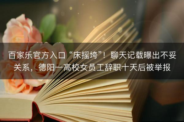 百家乐官方入口 “床摇垮”！聊天记载曝出不妥关系，德阳一高校女员工辞职十天后被举报