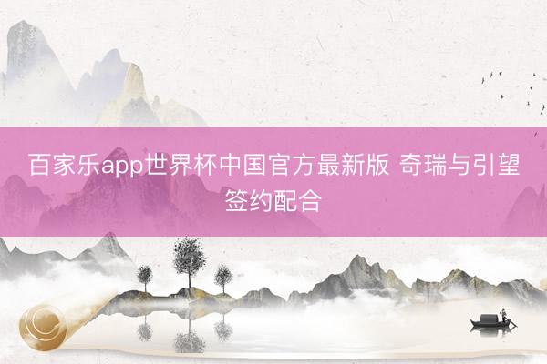 百家乐app世界杯中国官方最新版 奇瑞与引望签约配合