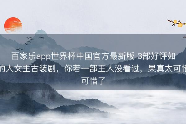 百家乐app世界杯中国官方最新版 3部好评如潮的大女主古装剧，你若一部王人没看过，果真太可惜了