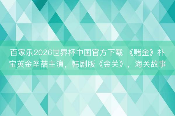 百家乐2026世界杯中国官方下载 《赌金》朴宝英金圣喆主演，韩剧版《金关》，海关故事