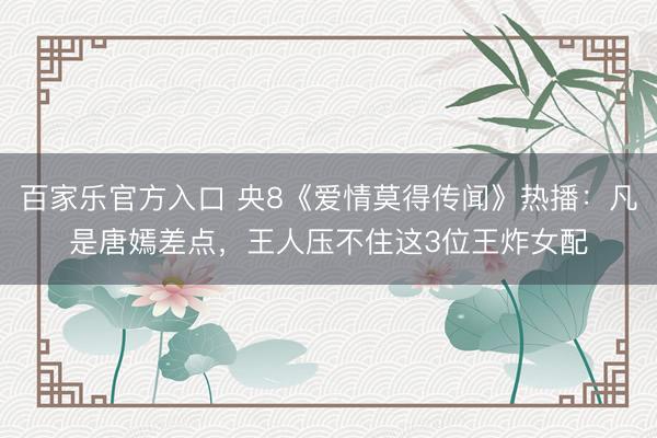 百家乐官方入口 央8《爱情莫得传闻》热播：凡是唐嫣差点，王人压不住这3位王炸女配