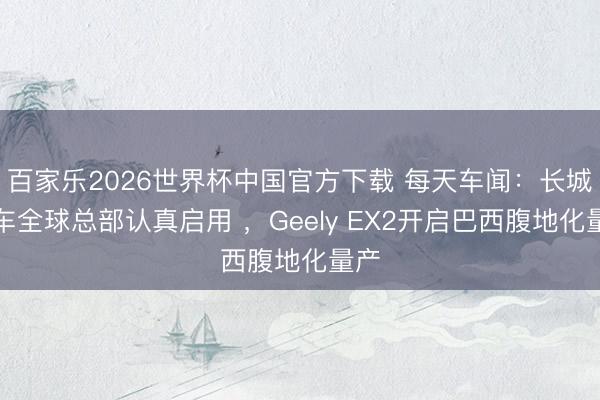 百家乐2026世界杯中国官方下载 每天车闻：长城汽车全球总部认真启用 ，Geely EX2开启巴西腹地化量产