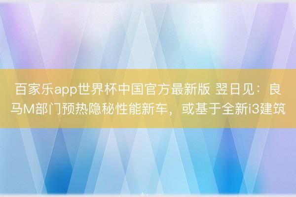 百家乐app世界杯中国官方最新版 翌日见：良马M部门预热隐秘性能新车，或基于全新i3建筑
