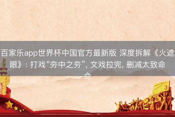 百家乐app世界杯中国官方最新版 深度拆解《火遮眼》: 打戏“夯中之夯”， 文戏拉完， 删减太致命