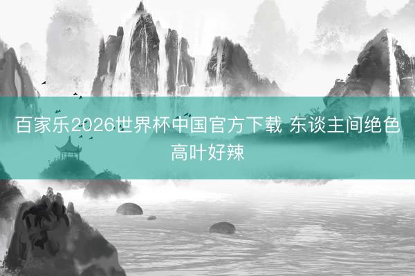 百家乐2026世界杯中国官方下载 东谈主间绝色高叶好辣