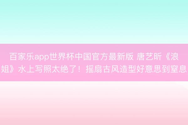 百家乐app世界杯中国官方最新版 唐艺昕《浪姐》水上写照太绝了!摇扇古风造型好意思到窒息