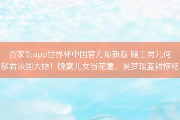 百家乐app世界杯中国官方最新版 赌王男儿何猷君法国大婚！晚宴儿女当花童，奚梦瑶蓝裙惊艳