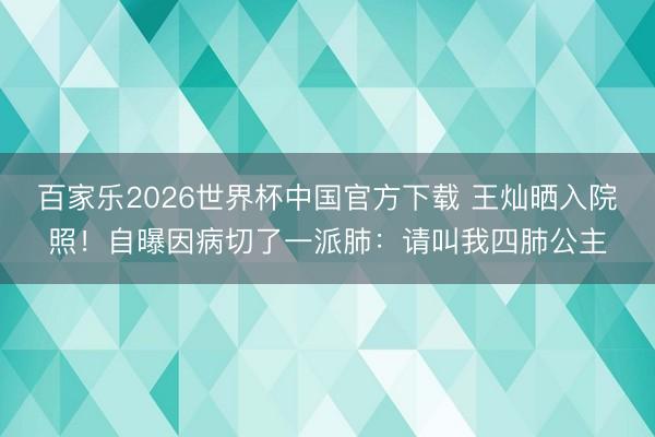 百家乐2026世界杯中国官方下载 王灿晒入院照！自曝因病切了一派肺：请叫我四肺公主