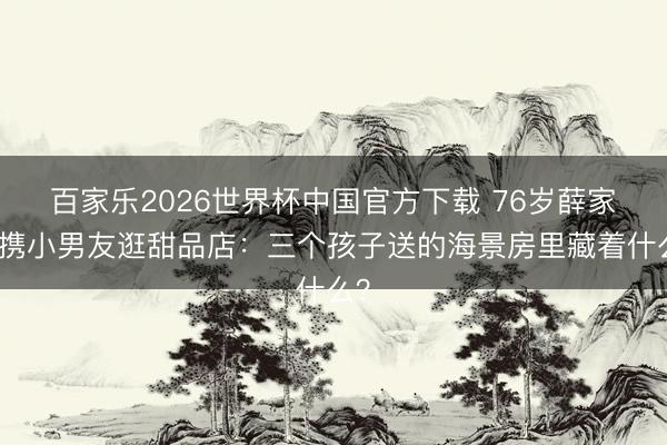 百家乐2026世界杯中国官方下载 76岁薛家燕携小男友逛甜品店：三个孩子送的海景房里藏着什么？