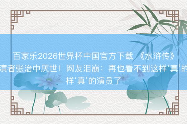 百家乐2026世界杯中国官方下载 《水浒传》晁盖饰演者张治中厌世！网友泪崩：再也看不到这样‘真’的演员了