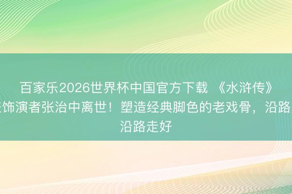 百家乐2026世界杯中国官方下载 《水浒传》晁盖饰演者张治中离世！塑造经典脚色的老戏骨，沿路走好