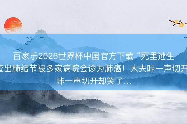百家乐2026世界杯中国官方下载 “死里逃生”！须眉查出肺结节被多家病院会诊为肺癌！大夫咔一声切开却笑了…