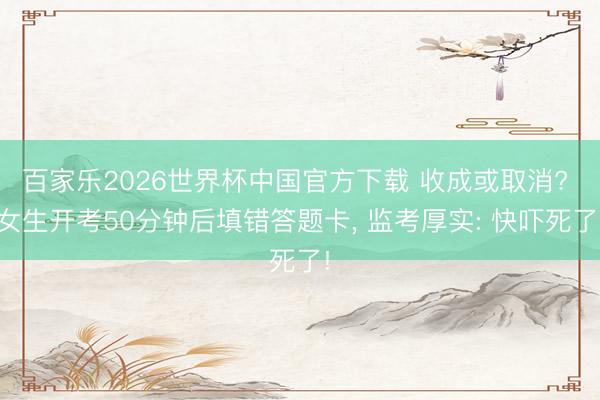 百家乐2026世界杯中国官方下载 收成或取消? 女生开考50分钟后填错答题卡， 监考厚实: 快吓死了!