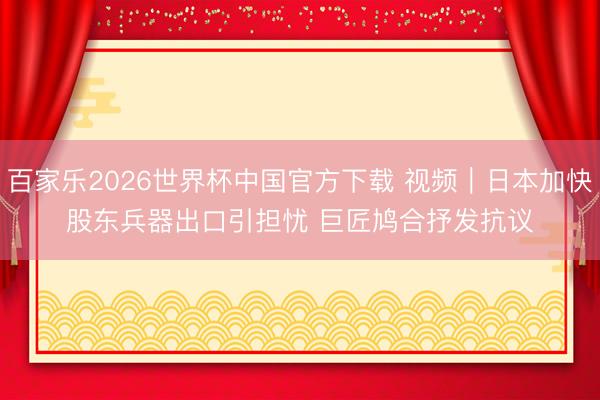 百家乐2026世界杯中国官方下载 视频｜日本加快股东兵器出口引担忧 巨匠鸠合抒发抗议