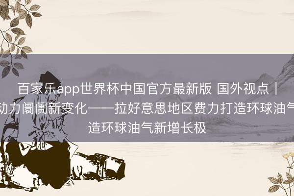 百家乐app世界杯中国官方最新版 国外视点｜应付国外动力阛阓新变化——拉好意思地区费力打造环球油气新增长极