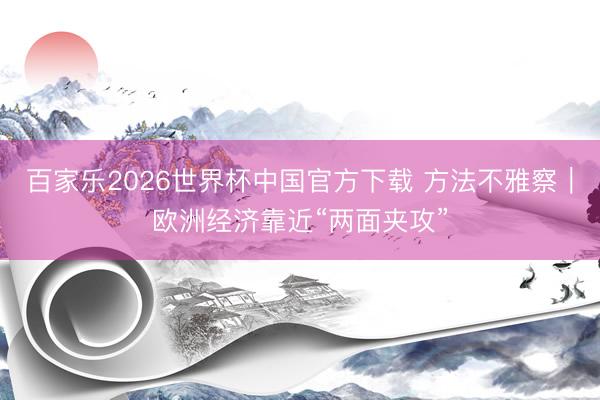 百家乐2026世界杯中国官方下载 方法不雅察｜欧洲经济靠近“两面夹攻”