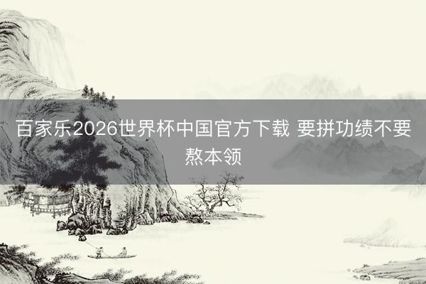 百家乐2026世界杯中国官方下载 要拼功绩不要熬本领