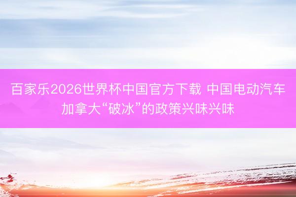 百家乐2026世界杯中国官方下载 中国电动汽车加拿大“破冰”的政策兴味兴味
