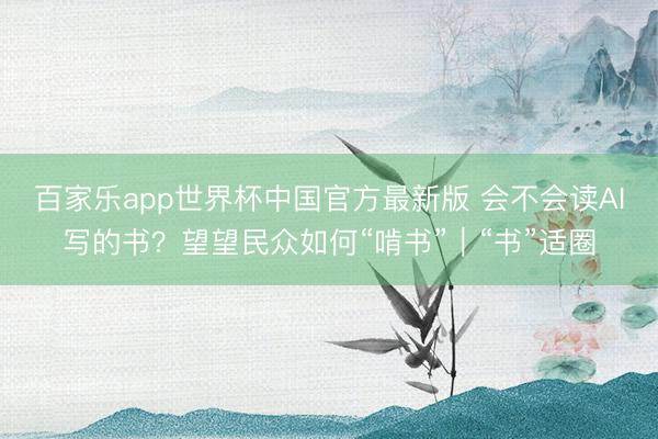 百家乐app世界杯中国官方最新版 会不会读AI写的书？望望民众如何“啃书”｜“书”适圈