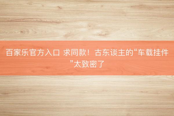百家乐官方入口 求同款！古东谈主的“车载挂件”太致密了