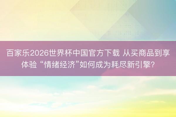 百家乐2026世界杯中国官方下载 从买商品到享体验 “情绪经济”如何成为耗尽新引擎？