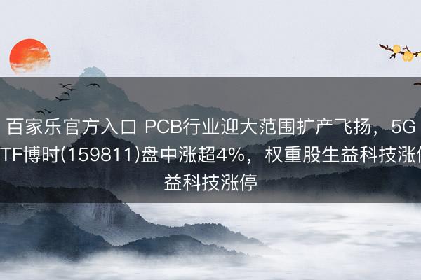 百家乐官方入口 PCB行业迎大范围扩产飞扬,5GETF博时(159811)盘中涨超4%,权重股生益科技涨停