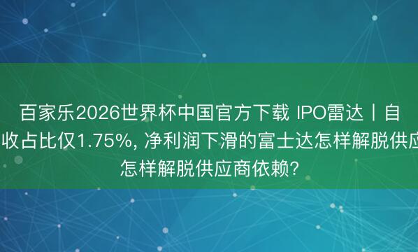 百家乐2026世界杯中国官方下载 IPO雷达丨自主品牌营收占比仅1.75%， 净利润下滑的富士达怎样解脱供应商依赖?