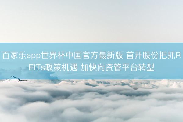 百家乐app世界杯中国官方最新版 首开股份把抓REITs政策机遇 加快向资管平台转型