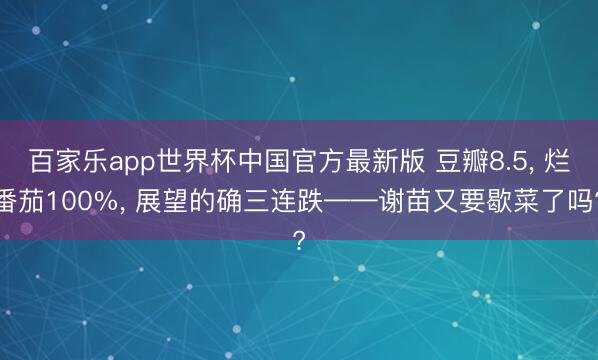百家乐app世界杯中国官方最新版 豆瓣8.5， 烂番茄100%， 展望的确三连跌——谢苗又要歇菜了吗?