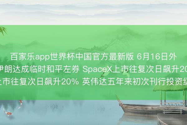 百家乐app世界杯中国官方最新版 6月16日外盘头条：好意思国和伊朗达成临时和平左券 SpaceX上市往复次日飙升20% 英伟达五年来初次刊行投资级债券